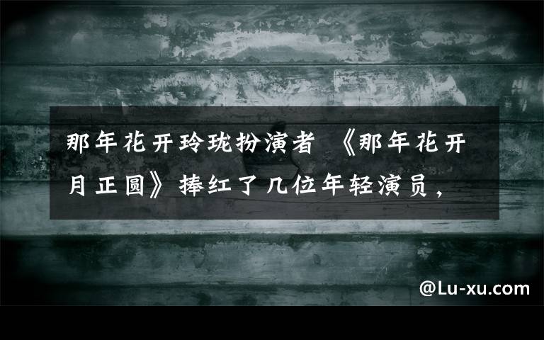 那年花开玲珑扮演者 《那年花开月正圆》捧红了几位年轻演员，其中还有一位摇滚女星？