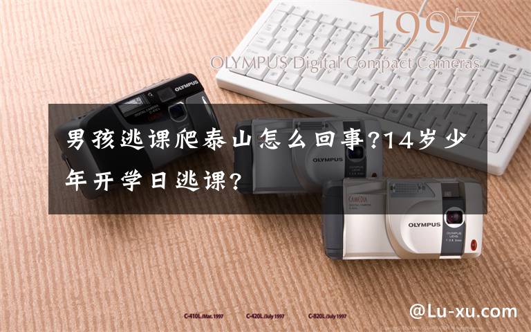 男孩逃课爬泰山怎么回事?14岁少年开学日逃课?