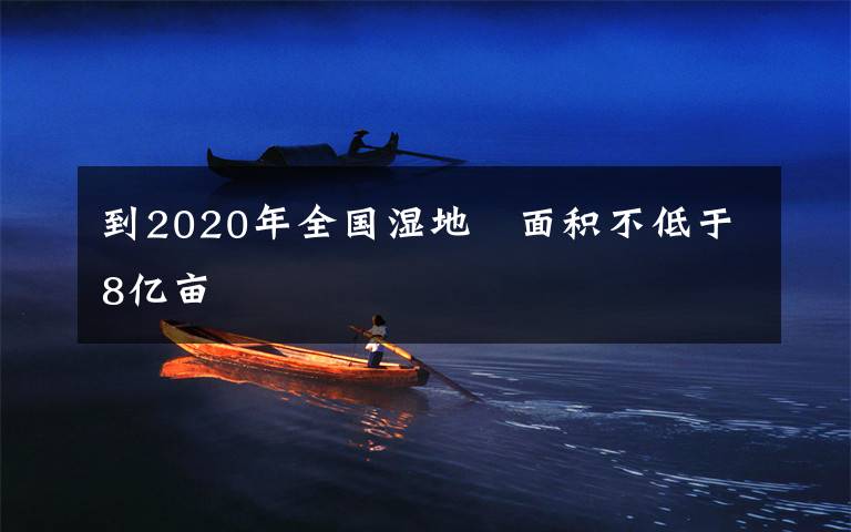 到2020年全国湿地 面积不低于8亿亩