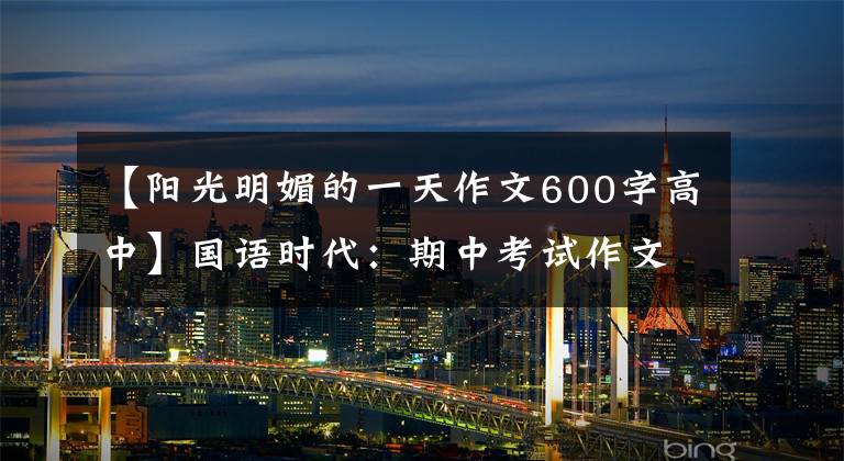 【阳光明媚的一天作文600字高中】国语时代:期中考试作文范文(1)阳光明媚的时候。