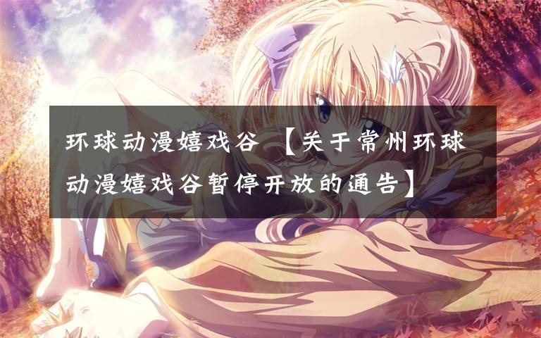 环球动漫嬉戏谷 【关于常州环球动漫嬉戏谷暂停开放的通告】