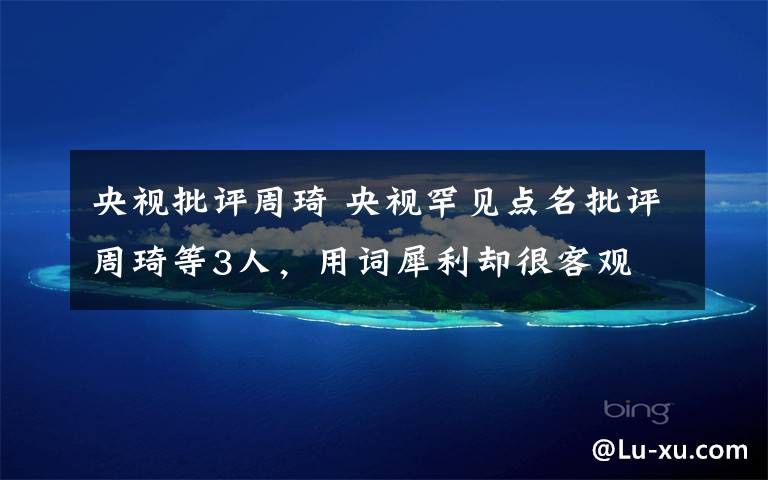 央视批评周琦 央视罕见点名批评周琦等3人,用词犀利却很客观