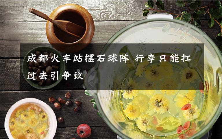 成都火车站摆石球阵 行李只能扛过去引争议