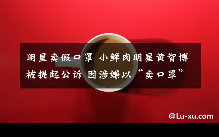 明星卖假口罩 小鲜肉明星黄智博被提起公诉 因涉嫌以“卖口罩”为名诈骗11万元