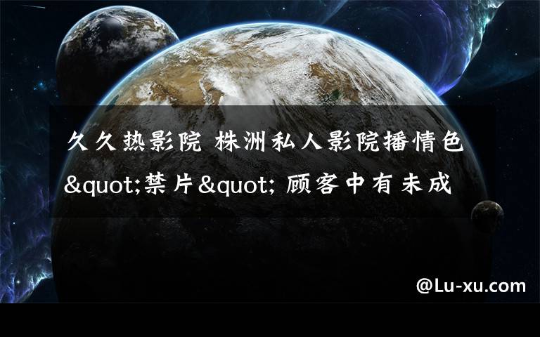 久久热影院 株洲私人影院播情色"禁片" 顾客中有未成年人