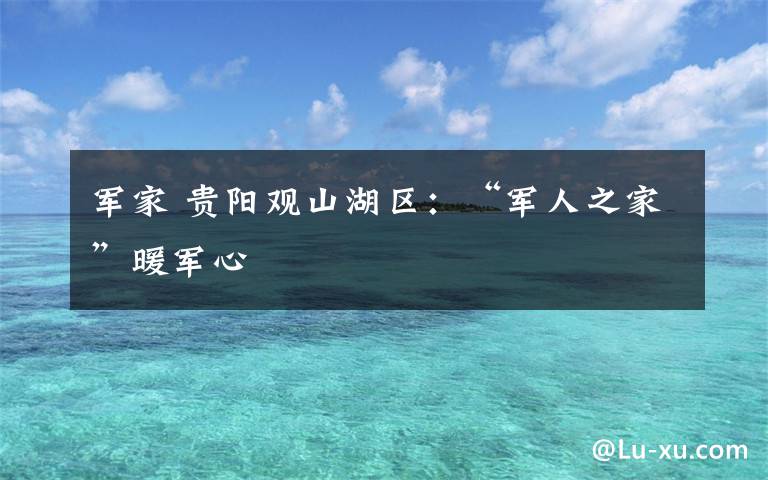 军家 贵阳观山湖区:“军人之家”暖军心