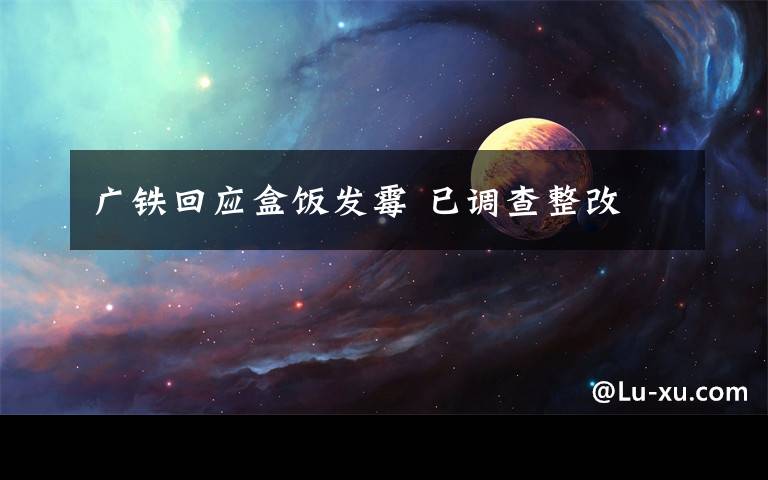 广铁回应盒饭发霉 已调查整改