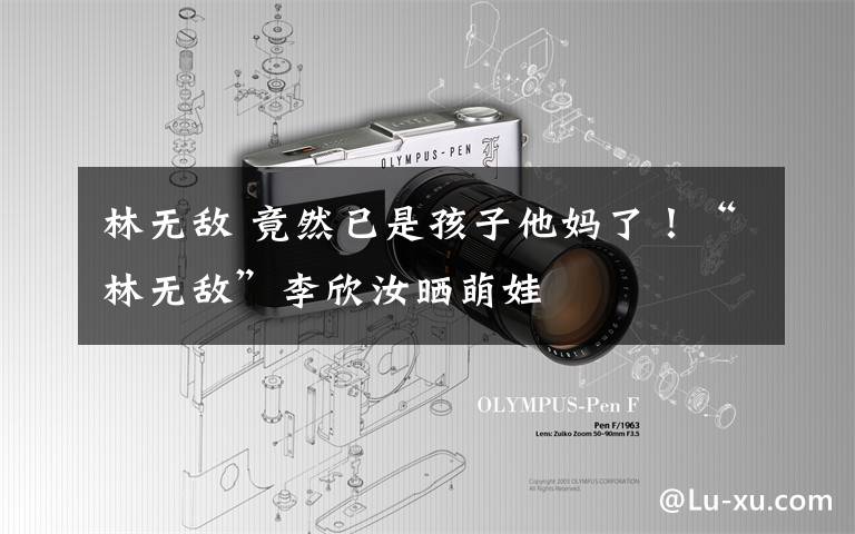 林无敌 竟然已是孩子他妈了!“林无敌”李欣汝晒萌娃