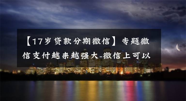 【17岁贷款分期微信】专题微信支付越来越强大-微信上可以借钱啦