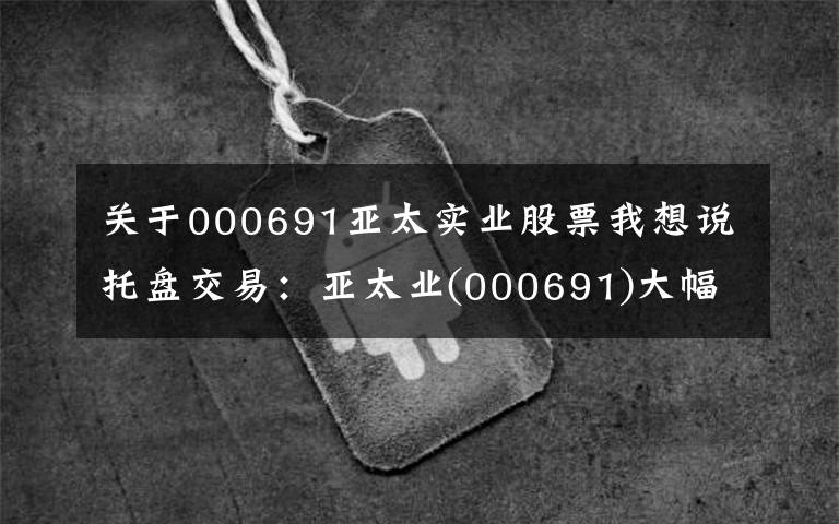关于000691亚太实业股票我想说托盘交易:亚太业(000691)大幅上涨,临时报告5.2元。