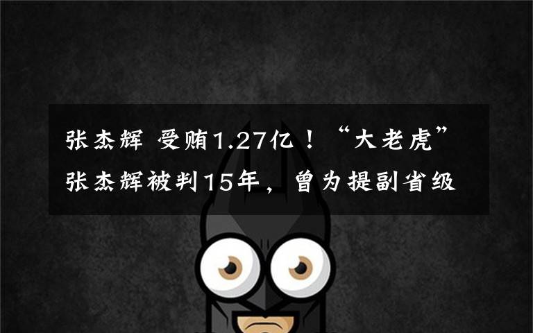 张杰辉 受贿1.27亿!“大老虎”张杰辉被判15年,曾为提副省级搞拉票