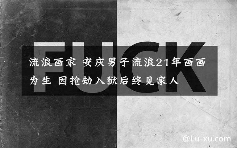 流浪画家 安庆男子流浪21年画画为生 因抢劫入狱后终见家人