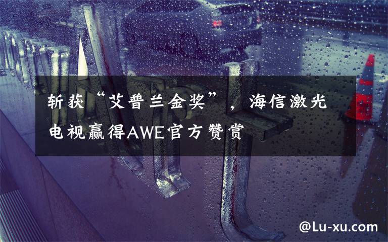 斩获“艾普兰金奖”,海信激光电视赢得AWE官方赞赏