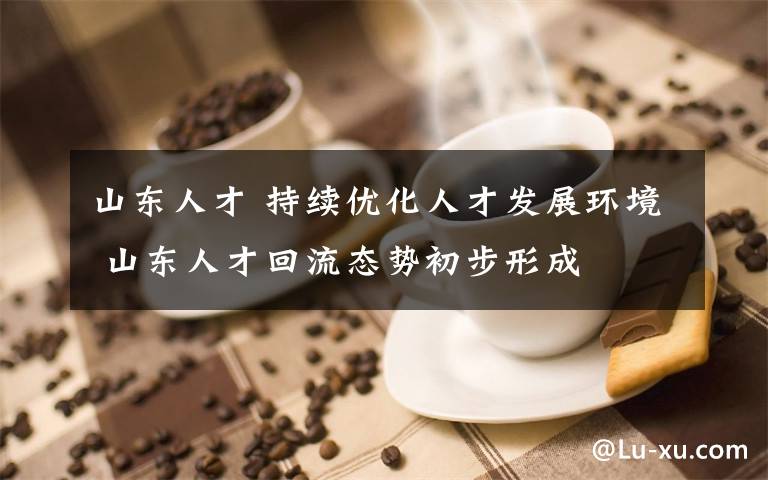 山东人才 持续优化人才发展环境 山东人才回流态势初步形成