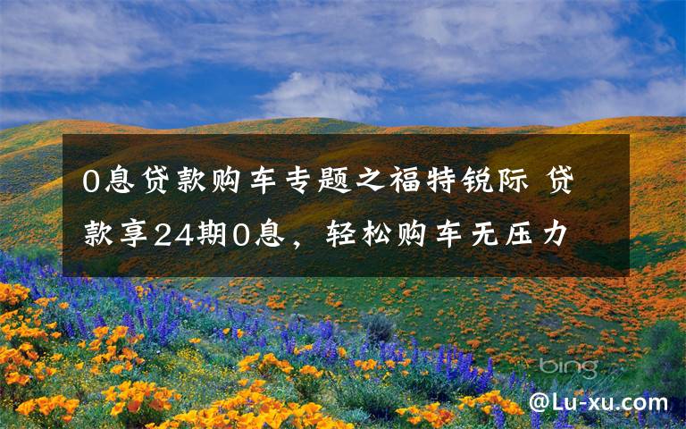 0息贷款购车专题之福特锐际 贷款享24期0息，轻松购车无压力