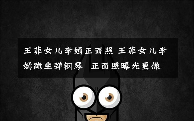 王菲女儿李嫣正面照 王菲女儿李嫣跪坐弹钢琴  正面照曝光更像李亚鹏