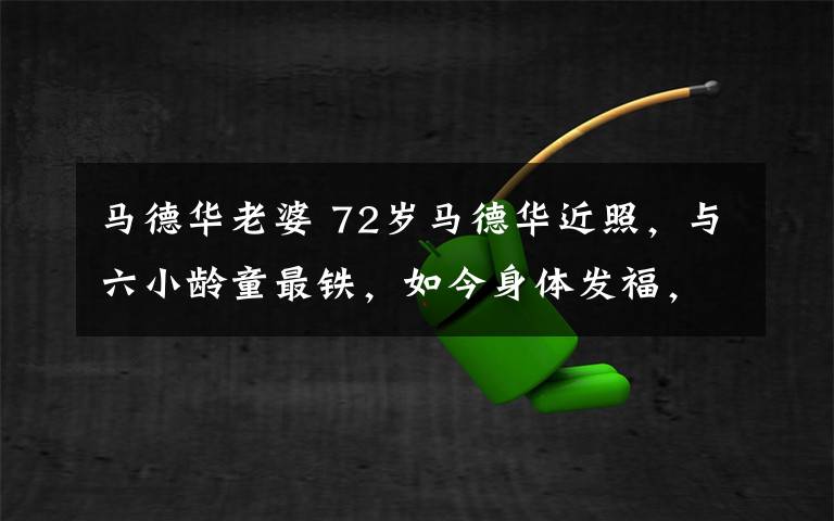 马德华老婆 72岁马德华近照,与六小龄童最铁,如今身体发福,儿子当总裁
