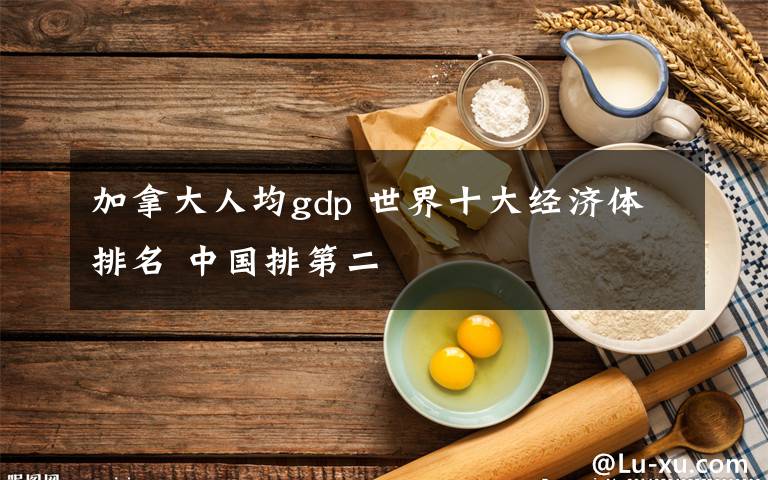 加拿大人均gdp 世界十大经济体排名 中国排第二