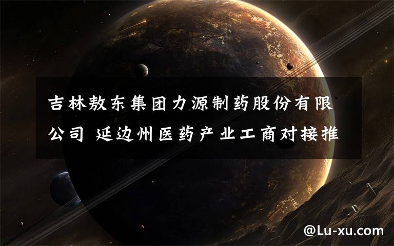 吉林敖东集团力源制药股份有限公司 延边州医药产业工商对接推介会暨合作签约仪式在敦化举行
