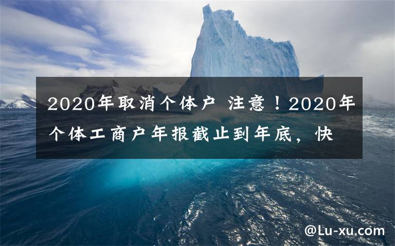 2020年取消个体户 注意!2020年个体工商户年报截止到年底,快来看看如何年报吧!