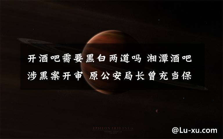 开酒吧需要黑白两道吗 湘潭酒吧涉黑案开审 原公安局长曾充当保护伞