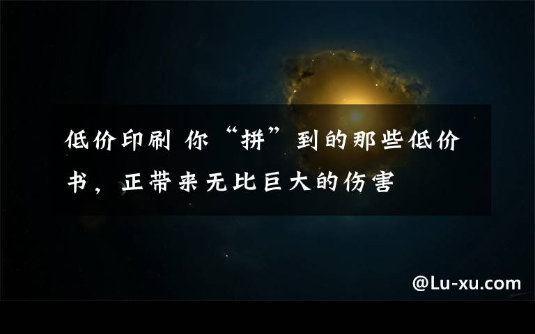 低价印刷 你“拼”到的那些低价书，正带来无比巨大的伤害