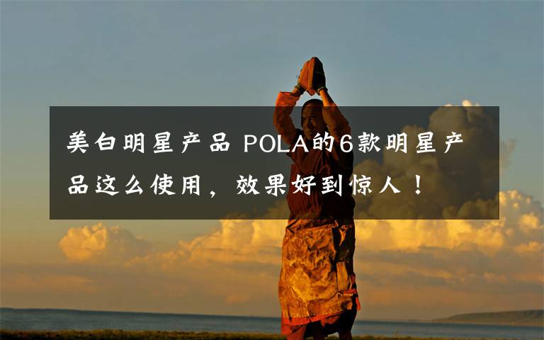 美白明星产品 POLA的6款明星产品这么使用，效果好到惊人！