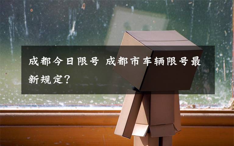 成都今日限号 成都市车辆限号最新规定？