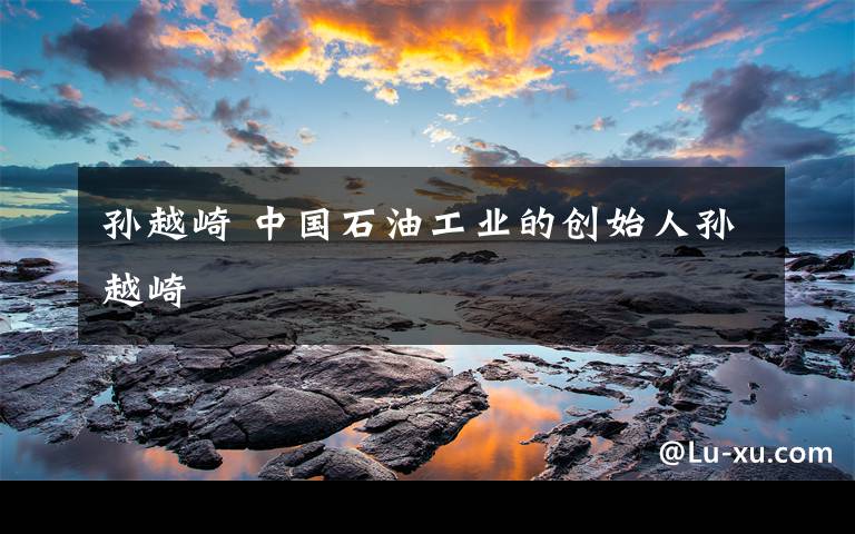 孙越崎 中国石油工业的创始人孙越崎