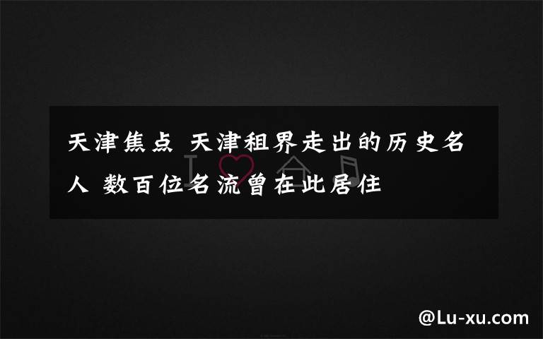 天津焦点 天津租界走出的历史名人 数百位名流曾在此居住