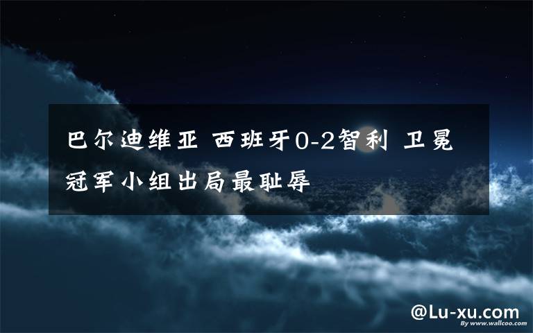 巴尔迪维亚 西班牙0-2智利 卫冕冠军小组出局最耻辱