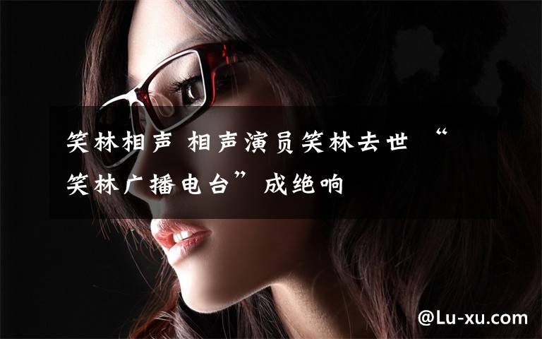 笑林相声 相声演员笑林去世 “笑林广播电台”成绝响