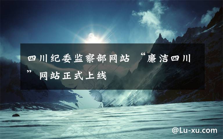四川纪委监察部网站 “廉洁四川”网站正式上线