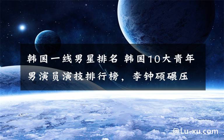 韩国一线男星排名 韩国10大青年男演员演技排行榜,李钟硕碾压金秀贤