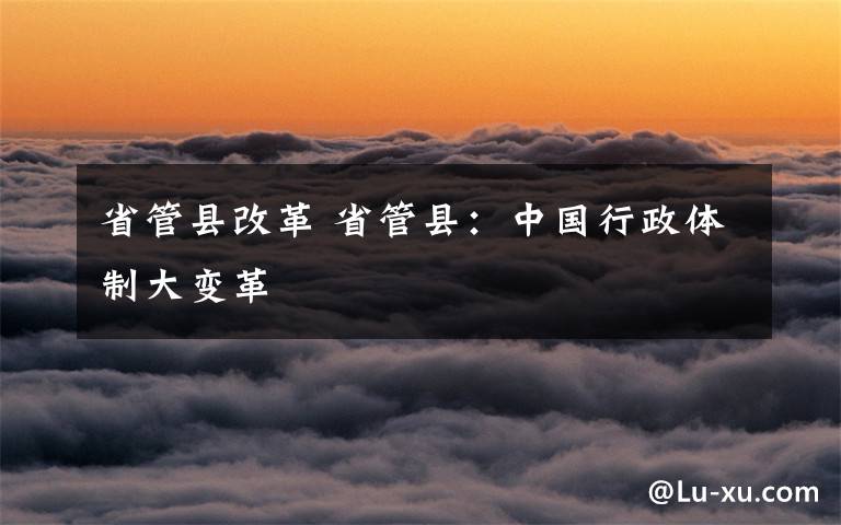 省管县改革 省管县：中国行政体制大变革