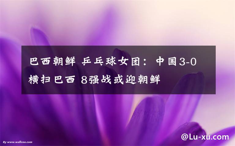 巴西朝鲜 乒乓球女团:中国3-0横扫巴西 8强战或迎朝鲜