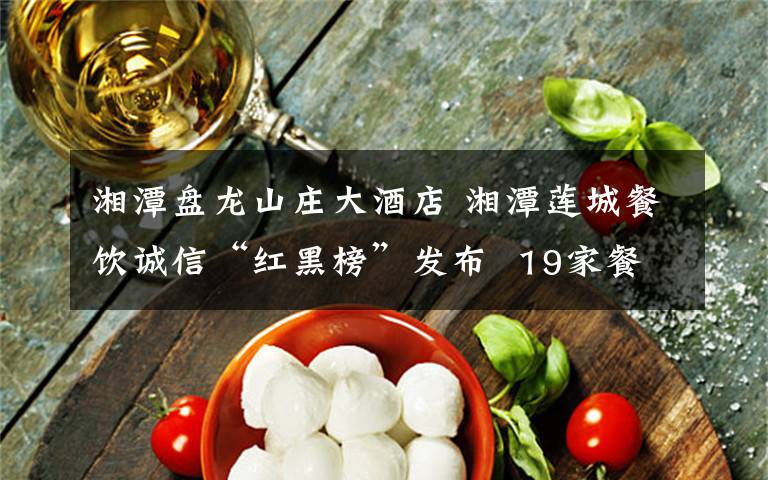 湘潭盘龙山庄大酒店 湘潭莲城餐饮诚信“红黑榜”发布  19家餐饮单位上红榜,4家上黑榜