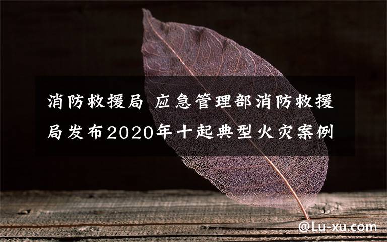 消防救援局 应急管理部消防救援局发布2020年十起典型火灾案例 如何防范身边的安全隐患?