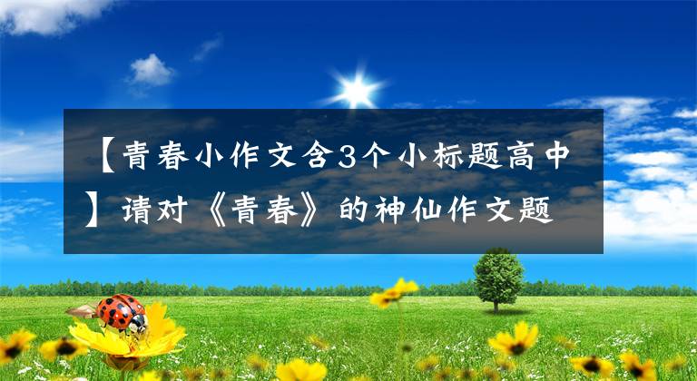 【青春小作文含3个小标题高中】请对《青春》的神仙作文题目进行收藏，充实随笔库。