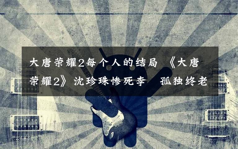 大唐荣耀2每个人的结局 《大唐荣耀2》沈珍珠惨死李俶孤独终老 大结局剧透及剧情介绍