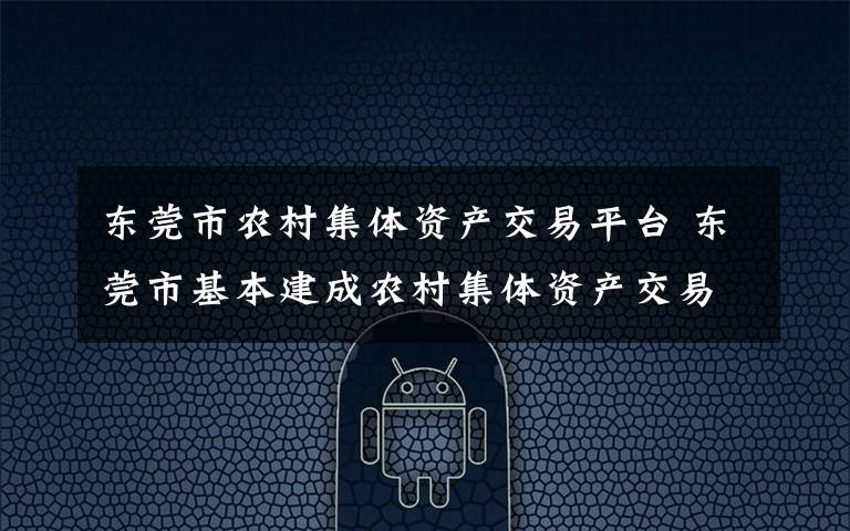东莞市农村集体资产交易平台 东莞市基本建成农村集体资产交易和“三资”监管平台
