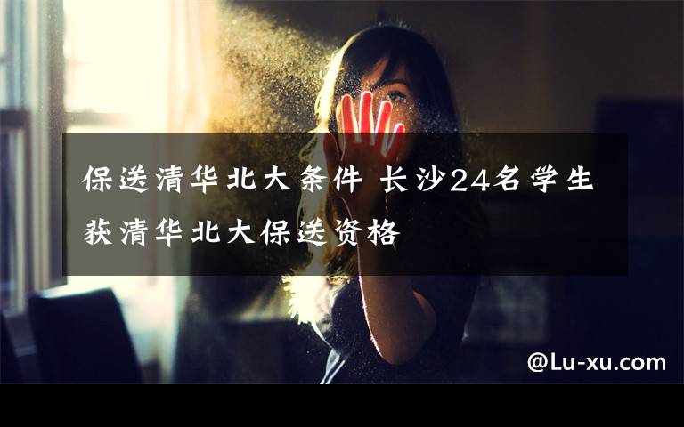 保送清华北大条件 长沙24名学生获清华北大保送资格