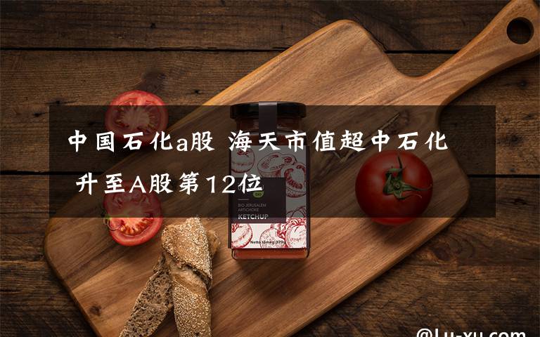 中国石化a股 海天市值超中石化 升至A股第12位