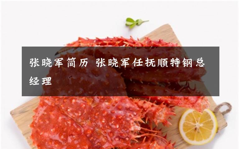 张晓军简历 张晓军任抚顺特钢总经理