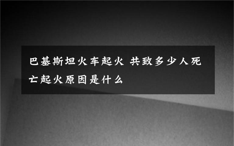 巴基斯坦火车起火 共致多少人死亡起火原因是什么