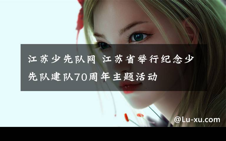 江苏少先队网 江苏省举行纪念少先队建队70周年主题活动