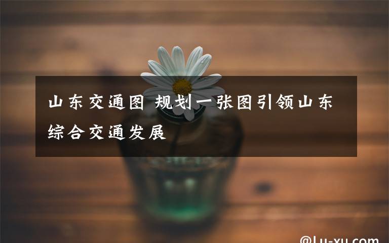 山东交通图 规划一张图引领山东综合交通发展