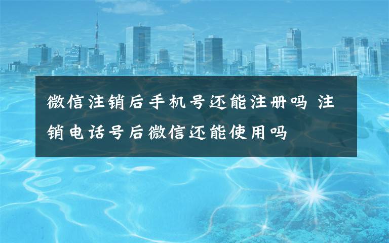 微信注销后手机号还能注册吗 注销电话号后微信还能使用吗