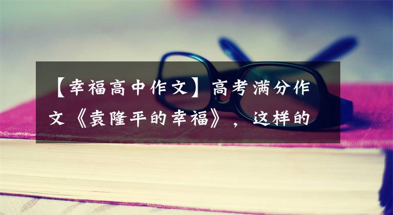 【幸福高中作文】高考满分作文《袁隆平的幸福》,这样的构想很容易得到高分