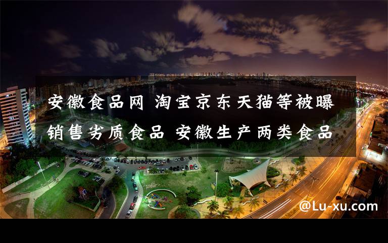 安徽食品网 淘宝京东天猫等被曝销售劣质食品 安徽生产两类食品均为合格